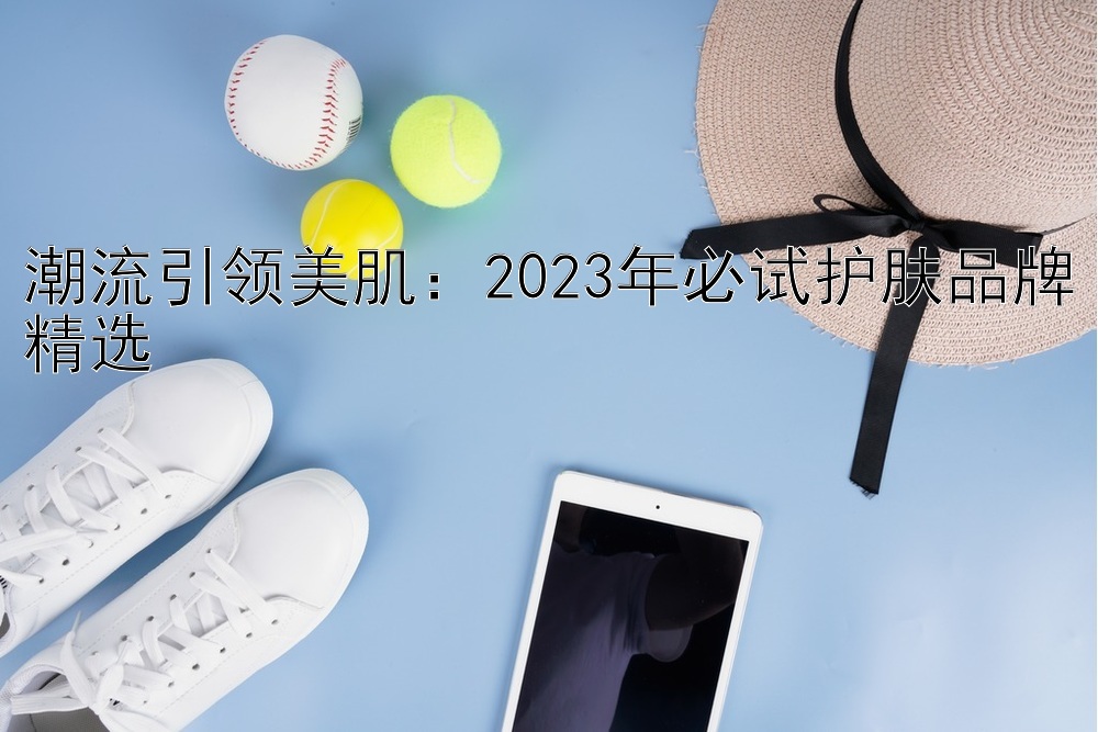 潮流引领美肌：2023年必试护肤品牌精选